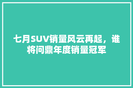 七月SUV销量风云再起，谁将问鼎年度销量冠军