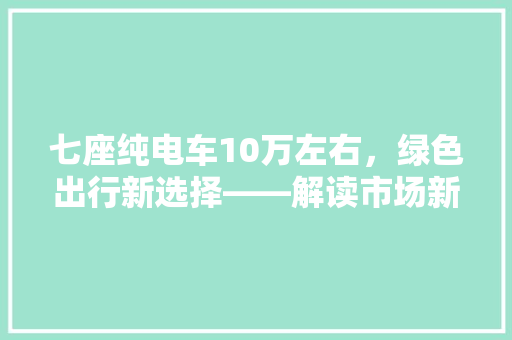 七座纯电车10万左右，绿色出行新选择——解读市场新宠