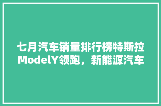 七月汽车销量排行榜特斯拉ModelY领跑，新能源汽车崛起