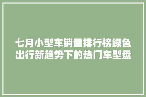 七月小型车销量排行榜绿色出行新趋势下的热门车型盘点