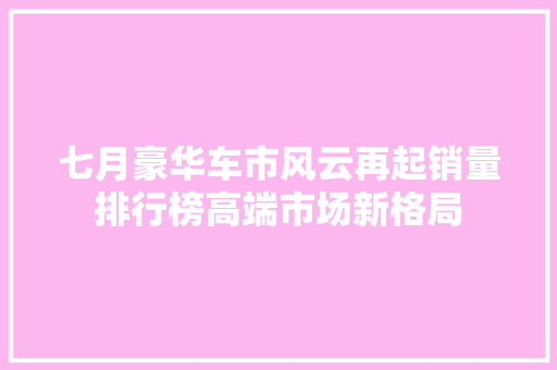 七月豪华车市风云再起销量排行榜高端市场新格局