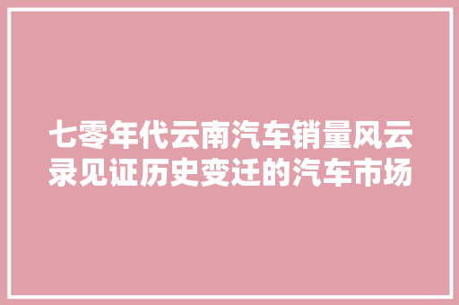 七零年代云南汽车销量风云录见证历史变迁的汽车市场