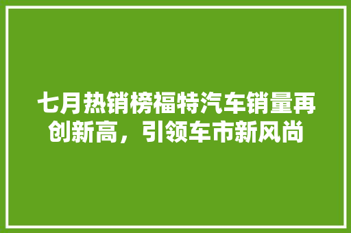 七月热销榜福特汽车销量再创新高，引领车市新风尚