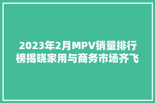 2023年2月MPV销量排行榜揭晓家用与商务市场齐飞，新势力崛起