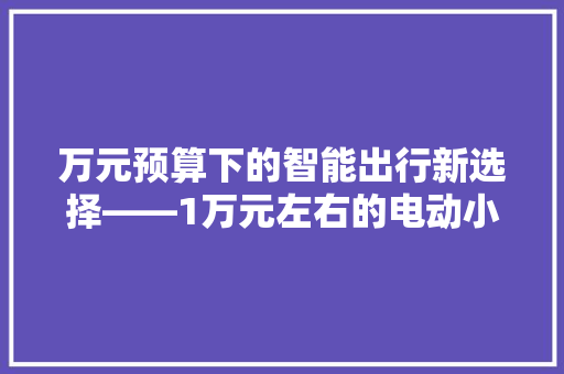 万元预算下的智能出行新选择——1万元左右的电动小汽车