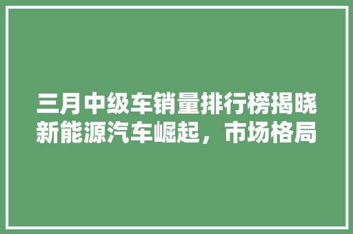 三月中级车销量排行榜揭晓新能源汽车崛起，市场格局再洗牌