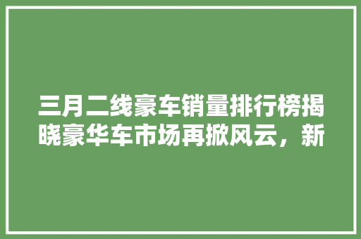 三月二线豪车销量排行榜揭晓豪华车市场再掀风云，新势力崛起