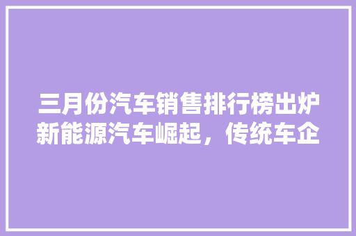 三月份汽车销售排行榜出炉新能源汽车崛起，传统车企面临挑战