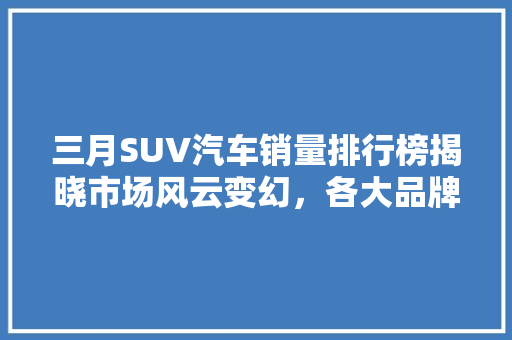 三月SUV汽车销量排行榜揭晓市场风云变幻，各大品牌激烈角逐