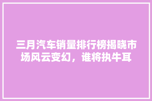 三月汽车销量排行榜揭晓市场风云变幻，谁将执牛耳