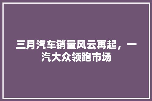 三月汽车销量风云再起，一汽大众领跑市场