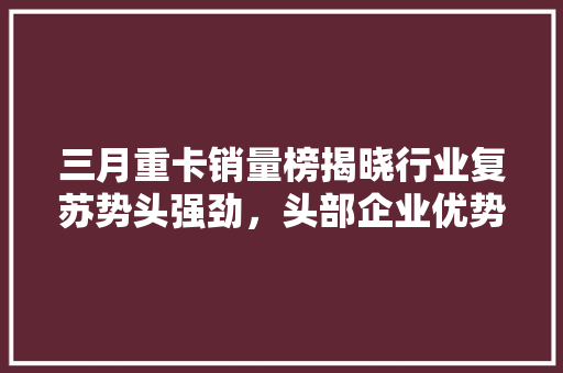 三月重卡销量榜揭晓行业复苏势头强劲，头部企业优势明显