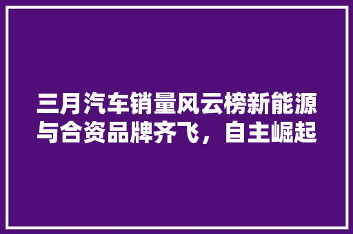 三月汽车销量风云榜新能源与合资品牌齐飞，自主崛起趋势明显