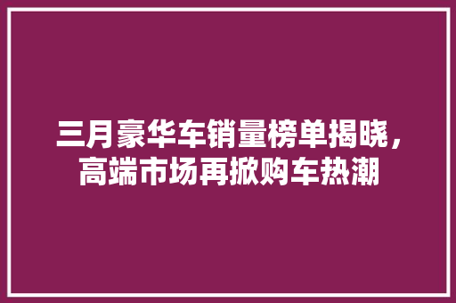 三月豪华车销量榜单揭晓，高端市场再掀购车热潮