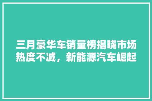 三月豪华车销量榜揭晓市场热度不减，新能源汽车崛起