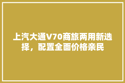 上汽大通V70商旅两用新选择，配置全面价格亲民