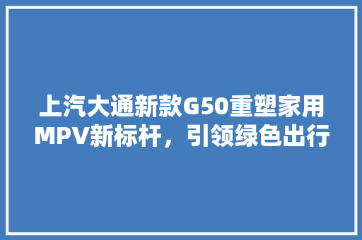上汽大通新款G50重塑家用MPV新标杆，引领绿色出行新潮流