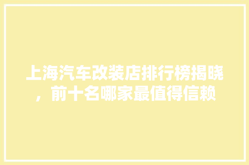 上海汽车改装店排行榜揭晓，前十名哪家最值得信赖