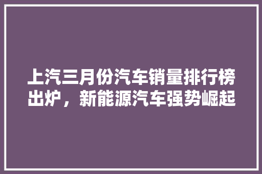 上汽三月份汽车销量排行榜出炉，新能源汽车强势崛起