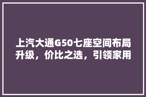 上汽大通G50七座空间布局升级，价比之选，引领家用MPV新潮流