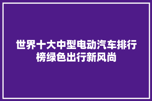 世界十大中型电动汽车排行榜绿色出行新风尚
