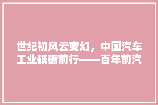 世纪初风云变幻，中国汽车工业砥砺前行——百年前汽车产量排行榜