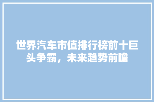 世界汽车市值排行榜前十巨头争霸，未来趋势前瞻