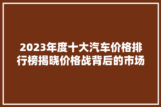 2023年度十大汽车价格排行榜揭晓价格战背后的市场风云