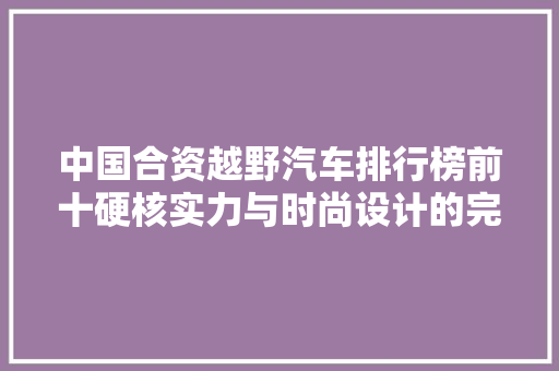 中国合资越野汽车排行榜前十硬核实力与时尚设计的完美融合