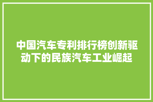 中国汽车专利排行榜创新驱动下的民族汽车工业崛起