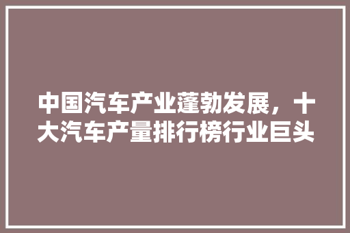 中国汽车产业蓬勃发展，十大汽车产量排行榜行业巨头