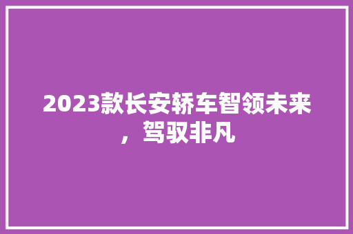 2023款长安轿车智领未来，驾驭非凡