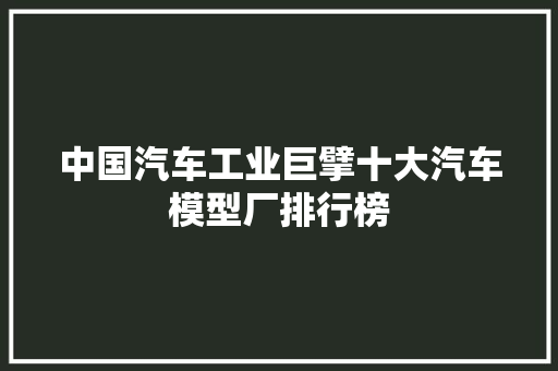 中国汽车工业巨擘十大汽车模型厂排行榜