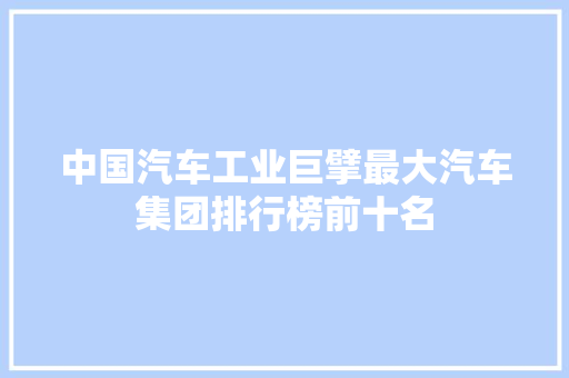 中国汽车工业巨擘最大汽车集团排行榜前十名