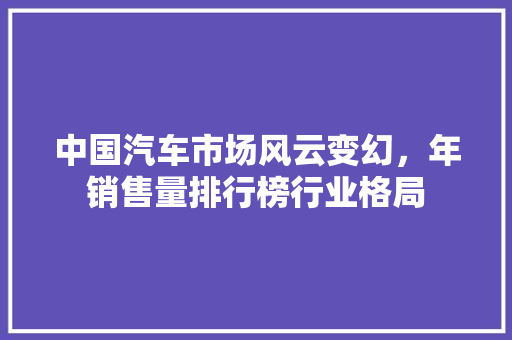 中国汽车市场风云变幻，年销售量排行榜行业格局