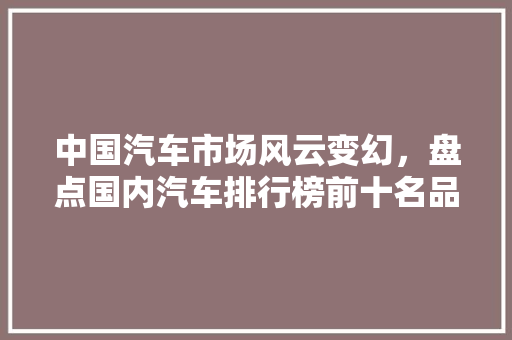 中国汽车市场风云变幻，盘点国内汽车排行榜前十名品牌大全