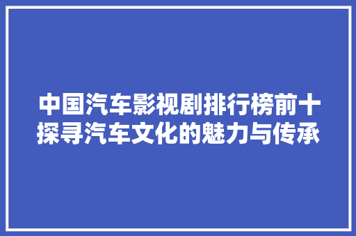 中国汽车影视剧排行榜前十探寻汽车文化的魅力与传承