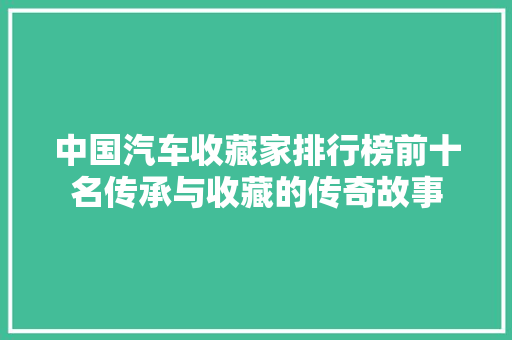 中国汽车收藏家排行榜前十名传承与收藏的传奇故事