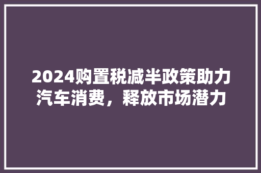 2024购置税减半政策助力汽车消费，释放市场潜力