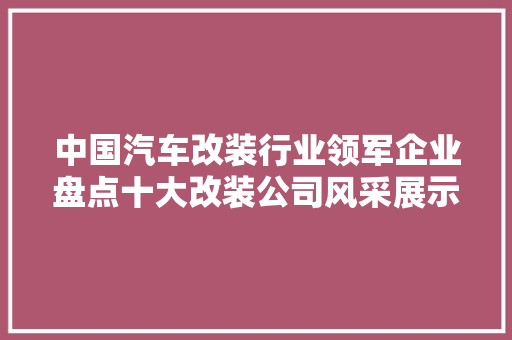中国汽车改装行业领军企业盘点十大改装公司风采展示