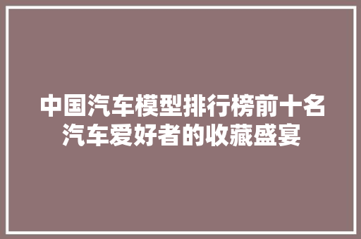 中国汽车模型排行榜前十名汽车爱好者的收藏盛宴