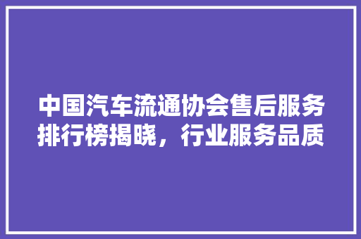 中国汽车流通协会售后服务排行榜揭晓，行业服务品质再上新台阶