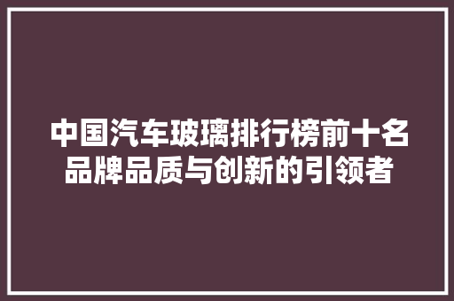 中国汽车玻璃排行榜前十名品牌品质与创新的引领者