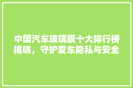 中国汽车玻璃膜十大排行榜揭晓，守护爱车隐私与安全