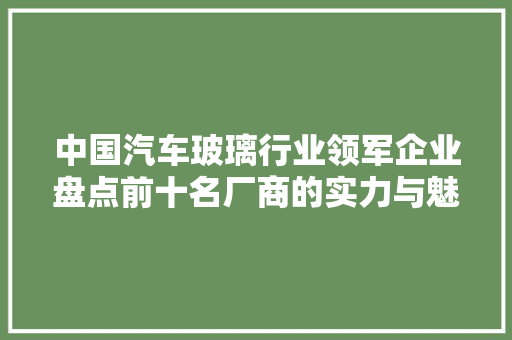 中国汽车玻璃行业领军企业盘点前十名厂商的实力与魅力