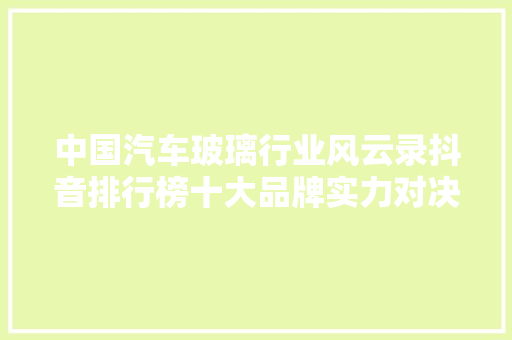 中国汽车玻璃行业风云录抖音排行榜十大品牌实力对决