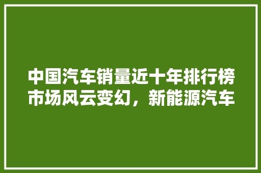 中国汽车销量近十年排行榜市场风云变幻，新能源汽车崛起