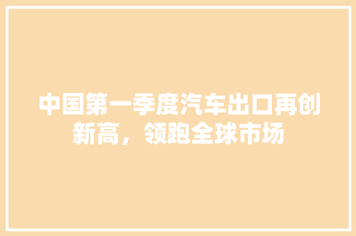 中国第一季度汽车出口再创新高，领跑全球市场