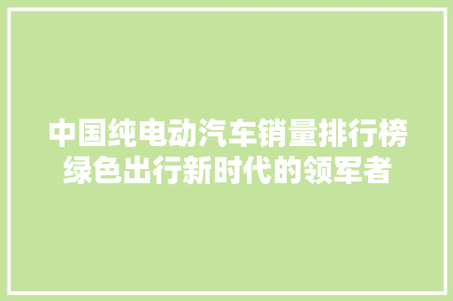 中国纯电动汽车销量排行榜绿色出行新时代的领军者