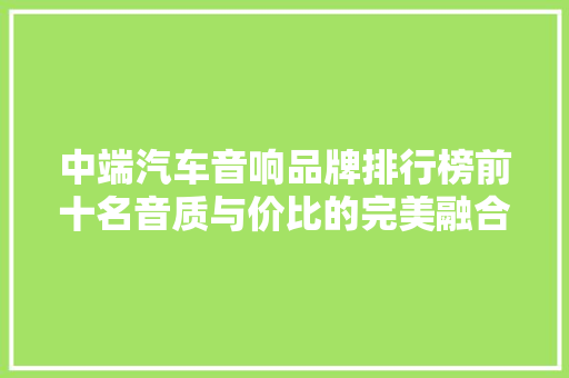 中端汽车音响品牌排行榜前十名音质与价比的完美融合